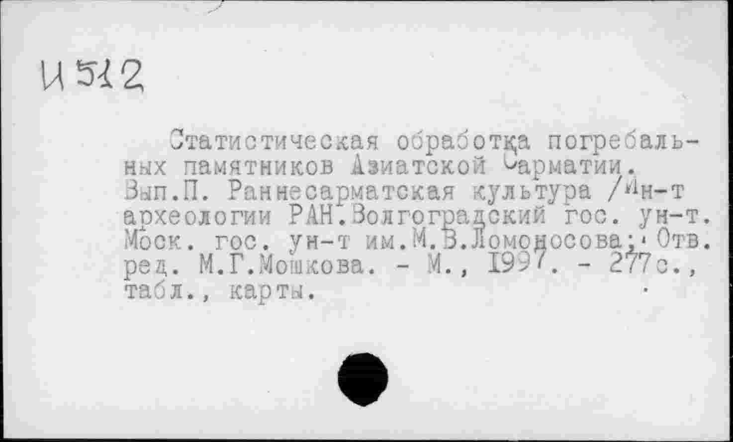 ﻿Статистическая обработка погребальных памятников Азиатской ^арматии. Вып.П. Раннесарматская культура /^н-т археологии РАН.Волгоградский гос. ун-т. Моск. гос. ун-т им.М.В.Ломоносова;*Отв. ред. М.Г.Мошкова. - М., 1997. - 277с., табл., карты.